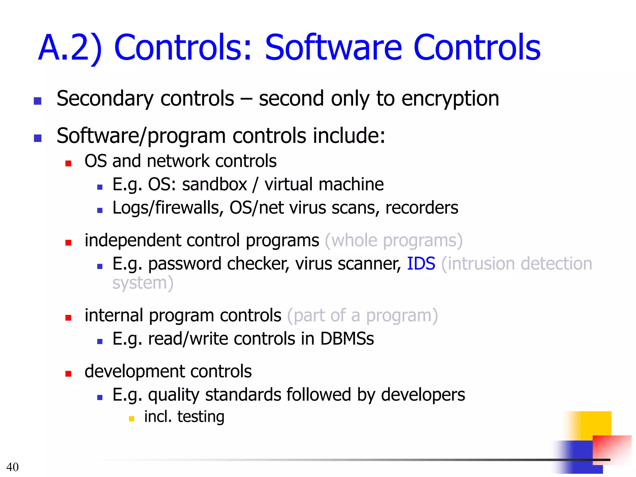 40
A.2) Controls: Software Controls
 Secondary controls – second only to encryption
 Software/program controls include:
 OS and network controls
 E.g. OS: sandbox / virtual machine
 Logs/firewalls, OS/net virus scans, recorders
 independent control programs (whole programs)
 E.g. password checker, virus scanner, IDS (intrusion detection
system)
 internal program controls (part of a program)
 E.g. read/write controls in DBMSs
 development controls
 E.g. quality standards followed by developers
 incl. testing
 