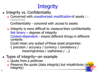 11
Integrity
 Integrity vs. Confidentiality
 Concerned with unauthorized modification of assets (=
resources)
Confidentiality - concered with access to assets
 Integrity is more difficult to measure than confidentiality
Not binary – degrees of integrity
Context-dependent - means different things in different
contexts
Could mean any subset of these asset properties:
{ precision / accuracy / currency / consistency /
meaningfulness / usefulness / ...}
 Types of integrity—an example
 Quote from a politician
 Preserve the quote (data integrity) but misattribute (origin
integrity)
 