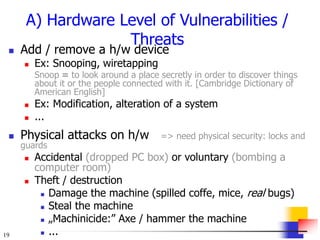 19
A) Hardware Level of Vulnerabilities /
Threats
 Add / remove a h/w device
 Ex: Snooping, wiretapping
Snoop = to look around a place secretly in order to discover things
about it or the people connected with it. [Cambridge Dictionary of
American English]
 Ex: Modification, alteration of a system
 ...
 Physical attacks on h/w => need physical security: locks and
guards
 Accidental (dropped PC box) or voluntary (bombing a
computer room)
 Theft / destruction
 Damage the machine (spilled coffe, mice, real bugs)
 Steal the machine
 „Machinicide:” Axe / hammer the machine
 ...
 