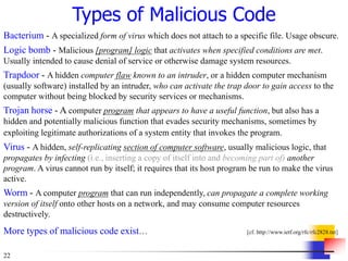 22
Types of Malicious Code
Bacterium - A specialized form of virus which does not attach to a specific file. Usage obscure.
Logic bomb - Malicious [program] logic that activates when specified conditions are met.
Usually intended to cause denial of service or otherwise damage system resources.
Trapdoor - A hidden computer flaw known to an intruder, or a hidden computer mechanism
(usually software) installed by an intruder, who can activate the trap door to gain access to the
computer without being blocked by security services or mechanisms.
Trojan horse - A computer program that appears to have a useful function, but also has a
hidden and potentially malicious function that evades security mechanisms, sometimes by
exploiting legitimate authorizations of a system entity that invokes the program.
Virus - A hidden, self-replicating section of computer software, usually malicious logic, that
propagates by infecting (i.e., inserting a copy of itself into and becoming part of) another
program. A virus cannot run by itself; it requires that its host program be run to make the virus
active.
Worm - A computer program that can run independently, can propagate a complete working
version of itself onto other hosts on a network, and may consume computer resources
destructively.
More types of malicious code exist… [cf. http://www.ietf.org/rfc/rfc2828.txt]
 