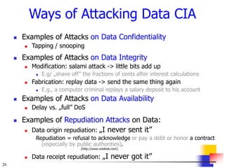 26
Ways of Attacking Data CIA
 Examples of Attacks on Data Confidentiality
 Tapping / snooping
 Examples of Attacks on Data Integrity
 Modification: salami attack -> little bits add up
 E.g/ „shave off” the fractions of cents after interest calculations
 Fabrication: replay data -> send the same thing again
 E.g., a computer criminal replays a salary deposit to his account
 Examples of Attacks on Data Availability
 Delay vs. „full” DoS
 Examples of Repudiation Attacks on Data:
 Data origin repudiation: „I never sent it”
Repudiation = refusal to acknowledge or pay a debt or honor a contract
(especially by public authorities).
[http://www.onelook.com]
 Data receipt repudiation: „I never got it”
 