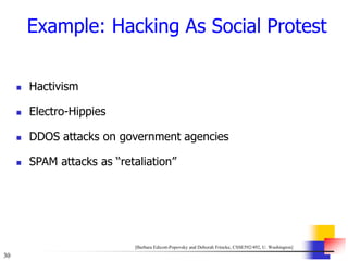 30
Example: Hacking As Social Protest
 Hactivism
 Electro-Hippies
 DDOS attacks on government agencies
 SPAM attacks as “retaliation”
[Barbara Edicott-Popovsky and Deborah Frincke, CSSE592/492, U. Washington]
 