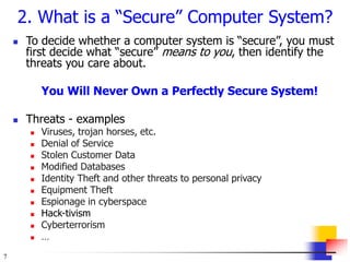 7
2. What is a “Secure” Computer System?
 To decide whether a computer system is “secure”, you must
first decide what “secure” means to you, then identify the
threats you care about.
You Will Never Own a Perfectly Secure System!
 Threats - examples
 Viruses, trojan horses, etc.
 Denial of Service
 Stolen Customer Data
 Modified Databases
 Identity Theft and other threats to personal privacy
 Equipment Theft
 Espionage in cyberspace
 Hack-tivism
 Cyberterrorism
 …
 
