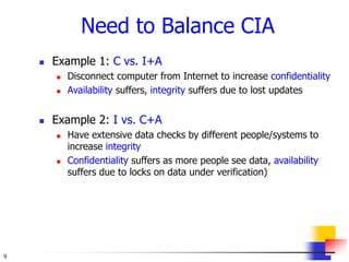 9
Need to Balance CIA
 Example 1: C vs. I+A
 Disconnect computer from Internet to increase confidentiality
 Availability suffers, integrity suffers due to lost updates
 Example 2: I vs. C+A
 Have extensive data checks by different people/systems to
increase integrity
 Confidentiality suffers as more people see data, availability
suffers due to locks on data under verification)
 