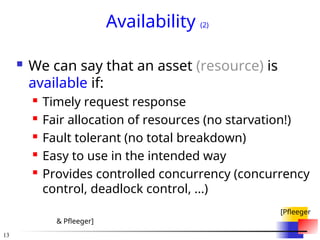 13
Availability (2)
 We can say that an asset (resource) is
available if:
 Timely request response
 Fair allocation of resources (no starvation!)
 Fault tolerant (no total breakdown)
 Easy to use in the intended way
 Provides controlled concurrency (concurrency
control, deadlock control, ...)
[Pfleeger
& Pfleeger]
 