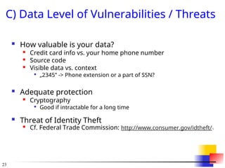 23
C) Data Level of Vulnerabilities / Threats
 How valuable is your data?
 Credit card info vs. your home phone number
 Source code
 Visible data vs. context

„2345” -> Phone extension or a part of SSN?
 Adequate protection

Cryptography

Good if intractable for a long time
 Threat of Identity Theft

Cf. Federal Trade Commission: http://www.consumer.gov/idtheft/
 