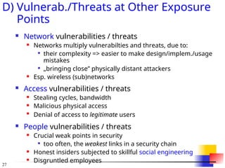 27
D) Vulnerab./Threats at Other Exposure
Points
 Network vulnerabilities / threats
 Networks multiply vulnerabilties and threats, due to:

their complexity => easier to make design/implem./usage
mistakes

„bringing close” physically distant attackers
 Esp. wireless (sub)networks
 Access vulnerabilities / threats
 Stealing cycles, bandwidth
 Malicious physical access

Denial of access to legitimate users
 People vulnerabilities / threats
 Crucial weak points in security

too often, the weakest links in a security chain
 Honest insiders subjected to skillful social engineering
 Disgruntled employees
 