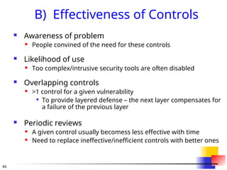 46
B) Effectiveness of Controls
 Awareness of problem
 People convined of the need for these controls
 Likelihood of use
 Too complex/intrusive security tools are often disabled
 Overlapping controls
 >1 control for a given vulnerability

To provide layered defense – the next layer compensates for
a failure of the previous layer
 Periodic reviews
 A given control usually becomess less effective with time
 Need to replace ineffective/inefficient controls with better ones
 