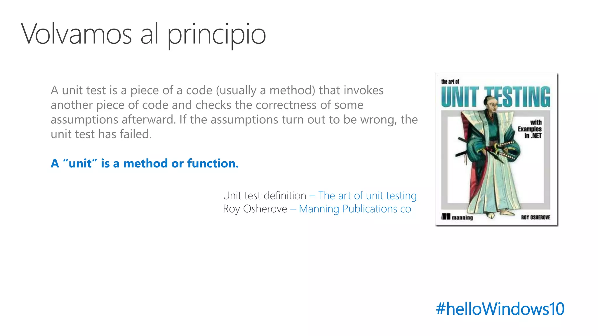 #helloWindows10
A unit test is a piece of a code (usually a method) that invokes
another piece of code and checks the correctness of some
assumptions afterward. If the assumptions turn out to be wrong, the
unit test has failed.
A “unit” is a method or function.
Unit test definition – The art of unit testing
Roy Osherove – Manning Publications co
 