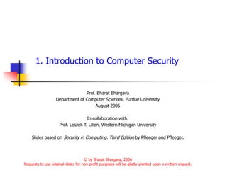 1. Introduction to Computer Security
Prof. Bharat Bhargava
Department of Computer Sciences, Purdue University
August 2006
In collaboration with:
Prof. Leszek T. Lilien, Western Michigan University
Slides based on Security in Computing. Third Edition by Pfleeger and Pfleeger.
© by Bharat Bhargava, 2006
Requests to use original slides for non-profit purposes will be gladly granted upon a written request.
 