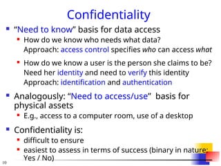 10
Confidentiality
 “Need to know” basis for data access
 How do we know who needs what data?
Approach: access control specifies who can access what
 How do we know a user is the person she claims to be?
Need her identity and need to verify this identity
Approach: identification and authentication
 Analogously: “Need to access/use” basis for
physical assets
 E.g., access to a computer room, use of a desktop
 Confidentiality is:
 difficult to ensure
 easiest to assess in terms of success (binary in nature:
Yes / No)
 