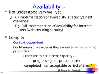 12
Availability (1)
 Not understood very well yet
„[F]ull implementation of availability is security’s next
challenge”
E.g. Full implemenation of availability for Internet
users (with ensuring security)
 Complex
Context-dependent
Could mean any subset of these asset (data or service)
properties :
{ usefulness / sufficient capacity /
progressing at a proper pace /
completed in an acceptable period of time / ...}
[Pfleeger & Pfleeger]
 