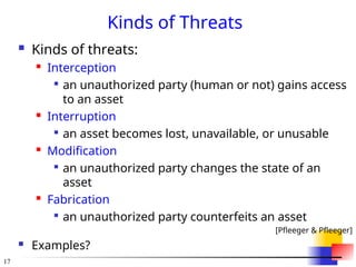 17
Kinds of Threats
 Kinds of threats:
 Interception

an unauthorized party (human or not) gains access
to an asset
 Interruption

an asset becomes lost, unavailable, or unusable
 Modification

an unauthorized party changes the state of an
asset
 Fabrication

an unauthorized party counterfeits an asset
[Pfleeger & Pfleeger]
 Examples?
 