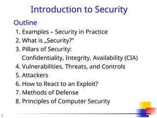 2
Introduction to Security
Outline
1. Examples – Security in Practice
2. What is „Security?”
3. Pillars of Security:
Confidentiality, Integrity, Availability (CIA)
4. Vulnerabilities, Threats, and Controls
5. Attackers
6. How to React to an Exploit?
7. Methods of Defense
8. Principles of Computer Security
 