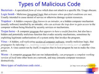 22
Types of Malicious Code
Bacterium - A specialized form of virus which does not attach to a specific file. Usage obscure.
Logic bomb - Malicious [program] logic that activates when specified conditions are met.
Usually intended to cause denial of service or otherwise damage system resources.
Trapdoor - A hidden computer flaw known to an intruder, or a hidden computer mechanism
(usually software) installed by an intruder, who can activate the trap door to gain access to the
computer without being blocked by security services or mechanisms.
Trojan horse - A computer program that appears to have a useful function, but also has a
hidden and potentially malicious function that evades security mechanisms, sometimes by
exploiting legitimate authorizations of a system entity that invokes the program.
Virus - A hidden, self-replicating section of computer software, usually malicious logic, that
propagates by infecting (i.e., inserting a copy of itself into and becoming part of) another
program. A virus cannot run by itself; it requires that its host program be run to make the virus
active.
Worm - A computer program that can run independently, can propagate a complete working
version of itself onto other hosts on a network, and may consume computer resources
destructively.
More types of malicious code exist… [cf. http://www.ietf.org/rfc/rfc2828.txt]
 
