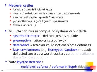 38
 Medieval castles
 location (steep hill, island, etc.)
 moat / drawbridge / walls / gate / guards /passwords
 another wall / gate / guards /passwords
 yet another wall / gate / guards /passwords
 tower / ladders up
 Multiple controls in computing systems can include:
 system perimeter – defines „inside/outside”
 preemption – attacker scared away
 deterrence – attacker could not overcome defenses
 faux environment (e.g. honeypot, sandbox) – attack
deflected towards a worthless target (but the attacker
doesn’t know about it!)
 Note layered defense /
multilevel defense / defense in depth (ideal!)
 