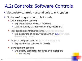 40
A.2) Controls: Software Controls
 Secondary controls – second only to encryption
 Software/program controls include:
 OS and network controls

E.g. OS: sandbox / virtual machine

Logs/firewalls, OS/net virus scans, recorders
 independent control programs (whole programs)

E.g. password checker, virus scanner, IDS (intrusion
detection system)
 internal program controls (part of a program)

E.g. read/write controls in DBMSs
 development controls

E.g. quality standards followed by developers
 incl. testing
 