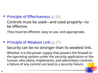 48
 Principle of Effectiveness (p.26)
Controls must be used—and used properly—to
be effective.
They must be efficient, easy to use, and appropriate.
 Principle of Weakest Link (p.27)
Security can be no stronger than its weakest link.
Whether it is the power supply that powers the firewall or
the operating system under the security application or the
human, who plans, implements, and administers controls,
a failure of any control can lead to a security failure.
 