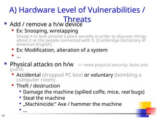 18
A) Hardware Level of Vulnerabilities /
Threats
 Add / remove a h/w device

Ex: Snooping, wiretapping
Snoop = to look around a place secretly in order to discover things
about it or the people connected with it. [Cambridge Dictionary of
American English]

Ex: Modification, alteration of a system

...
 Physical attacks on h/w => need physical security: locks and
guards

Accidental (dropped PC box) or voluntary (bombing a
computer room)

Theft / destruction

Damage the machine (spilled coffe, mice, real bugs)

Steal the machine

„Machinicide:” Axe / hammer the machine

...
 