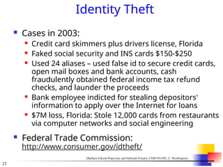 23
Identity Theft
 Cases in 2003:
 Credit card skimmers plus drivers license, Florida
 Faked social security and INS cards $150-$250
 Used 24 aliases – used false id to secure credit cards,
open mail boxes and bank accounts, cash
fraudulently obtained federal income tax refund
checks, and launder the proceeds
 Bank employee indicted for stealing depositors'
information to apply over the Internet for loans
 $7M loss, Florida: Stole 12,000 cards from restaurants
via computer networks and social engineering
 Federal Trade Commission:
http://www.consumer.gov/idtheft/
[Barbara Edicott-Popovsky and Deborah Frincke, CSSE592/492, U. Washington]
 