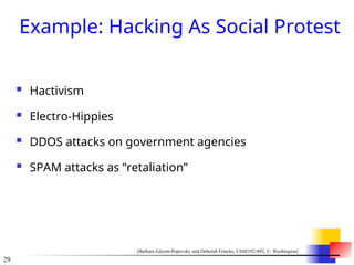 29
Example: Hacking As Social Protest
 Hactivism
 Electro-Hippies
 DDOS attacks on government agencies
 SPAM attacks as “retaliation”
[Barbara Edicott-Popovsky and Deborah Frincke, CSSE592/492, U. Washington]
 