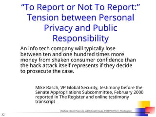 32
“To Report or Not To Report:”
Tension between Personal
Privacy and Public
Responsibility
An info tech company will typically lose
between ten and one hundred times more
money from shaken consumer confidence than
the hack attack itself represents if they decide
to prosecute the case.
Mike Rasch, VP Global Security, testimony before the
Senate Appropriations Subcommittee, February 2000
reported in The Register and online testimony
transcript
[Barbara Edicott-Popovsky and Deborah Frincke, CSSE592/492, U. Washington]
 