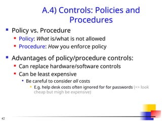42
A.4) Controls: Policies and
Procedures
 Policy vs. Procedure
 Policy: What is/what is not allowed
 Procedure: How you enforce policy
 Advantages of policy/procedure controls:
 Can replace hardware/software controls
 Can be least expensive

Be careful to consider all costs
 E.g. help desk costs often ignored for for passwords (=> look
cheap but migh be expensive)
 