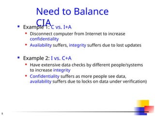 8
Need to Balance
CIA
 Example 1: C vs. I+A
 Disconnect computer from Internet to increase
confidentiality
 Availability suffers, integrity suffers due to lost updates
 Example 2: I vs. C+A
 Have extensive data checks by different people/systems
to increase integrity
 Confidentiality suffers as more people see data,
availability suffers due to locks on data under verification)
 