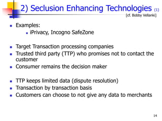 14
2) Seclusion Enhancing Technologies (1)
 Examples:
 iPrivacy, Incogno SafeZone
 Target Transaction processing companies
 Trusted third party (TTP) who promises not to contact the
customer
 Consumer remains the decision maker
 TTP keeps limited data (dispute resolution)
 Transaction by transaction basis
 Customers can choose to not give any data to merchants
[cf. Bobby Vellanki]
 