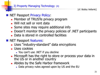 21
3) Property Managing Technology (4)
 NET Passport Privacy Policy:
 Member of TRUSTe privacy program
 Will not sell or rent data
 Some sites may require additional info
 Doesn’t monitor the privacy policies of .NET participants
 Data is stored in controlled facilities
 NET Passport features:
 Uses “industry-standard” data encryptions
 Uses cookies
 You can’t use .NET if you decline
 Microsoft has the right to store or process your data in
the US or in another country
 Abides by the Safe Harbor framework
 Data privacy rules agreed upon by US and the EU
[cf. Bobby Vellanki]
 