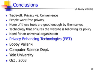 23
Conclusions
 Trade-off: Privacy vs. Convenience
 People want free privacy
 None of these tools are good enough by themselves
 Technology that ensures the website is following its policy
 Need for an universal organization
 Privacy Enhancing Technologies (PET)
 Bobby Vellanki
 Computer Science Dept.
 Yale University
 Oct . 2003
[cf. Bobby Vellanki]
 