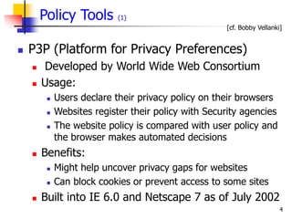 4
Policy Tools (1)
 P3P (Platform for Privacy Preferences)
 Developed by World Wide Web Consortium
 Usage:
 Users declare their privacy policy on their browsers
 Websites register their policy with Security agencies
 The website policy is compared with user policy and
the browser makes automated decisions
 Benefits:
 Might help uncover privacy gaps for websites
 Can block cookies or prevent access to some sites
 Built into IE 6.0 and Netscape 7 as of July 2002
[cf. Bobby Vellanki]
 