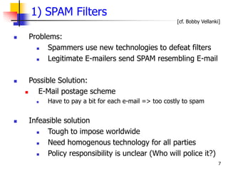 7
1) SPAM Filters
 Problems:
 Spammers use new technologies to defeat filters
 Legitimate E-mailers send SPAM resembling E-mail
 Possible Solution:
 E-Mail postage scheme
 Have to pay a bit for each e-mail => too costly to spam
 Infeasible solution
 Tough to impose worldwide
 Need homogenous technology for all parties
 Policy responsibility is unclear (Who will police it?)
[cf. Bobby Vellanki]
 