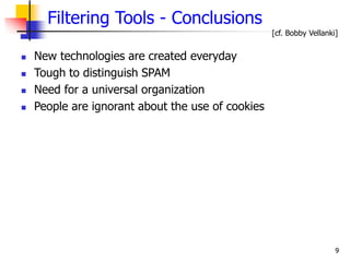 9
Filtering Tools - Conclusions
 New technologies are created everyday
 Tough to distinguish SPAM
 Need for a universal organization
 People are ignorant about the use of cookies
[cf. Bobby Vellanki]
 