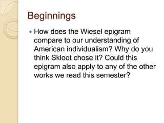 Beginnings
How does the Wiesel epigram
compare to our understanding of
American individualism? Why do you
think Skloot chose it? Could this
epigram also apply to any of the other
works we read this semester?