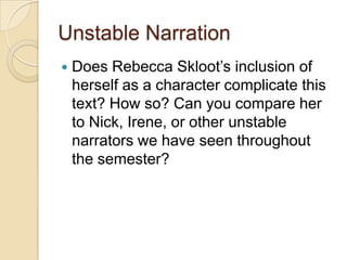 Unstable Narration
Does Rebecca Skloot’s inclusion of
herself as a character complicate this
text? How so? Can you compare her
to Nick, Irene, or other unstable
narrators we have seen throughout
the semester?