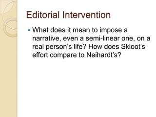 Editorial Intervention
What does it mean to impose a
narrative, even a semi-linear one, on a
real person’s life? How does Skloot’s
effort compare to Neihardt’s?