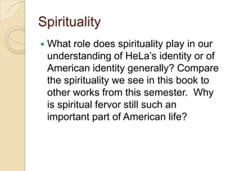 Spirituality
What role does spirituality play in our
understanding of HeLa’s identity or of
American identity generally? Compare
the spirituality we see in this book to
other works from this semester. Why
is spiritual fervor still such an
important part of American life?