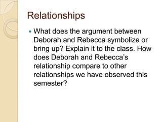 Relationships
What does the argument between
Deborah and Rebecca symbolize or
bring up? Explain it to the class. How
does Deborah and Rebecca’s
relationship compare to other
relationships we have observed this
semester?