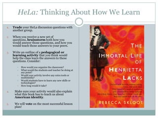 HeLa: Thinking About How We Learn
1. Trade your HeLa discussion questions with
another group.
2. When you receive a new set of
questions, brainstorm both how you
would answer those questions, and how you
would teach those answers to your peers.
3. Write an outline of a pedagogical or
learning activity that you think would
help the class learn the answers to these
questions. Consider:
 How would you organize the classroom?
 What would the students and teacher be doing at
any point?
 Would your activity involve any extra tools or
multimedia?
 Would students have to learn any new skills or
technologies?
 How long would it take?
4. Make sure your activity would also explain
what this book has to teach us about
American identity.
5. We will vote on the most successful lesson
plan!
 