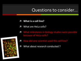 Questions to consider…
 What is a cell line?
 What are HeLa cells?
 What milestones in biology studies were possible
because of HeLa cells?
 How did one scientist used this cell line?
 What about research conducted ?
 