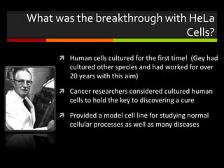 What was the breakthrough with HeLa
Cells?
 Human cells cultured for the first time! (Gey had
cultured other species and had worked for over
20 years with this aim)
 Cancer researchers considered cultured human
cells to hold the key to discovering a cure
 Provided a model cell line for studying normal
cellular processes as well as many diseases
 