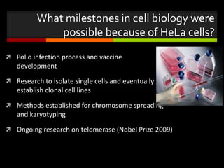 What milestones in cell biology were
possible because of HeLa cells?
 Polio infection process and vaccine
development
 Research to isolate single cells and eventually to
establish clonal cell lines
 Methods established for chromosome spreading
and karyotyping
 Ongoing research on telomerase (Nobel Prize 2009)
 