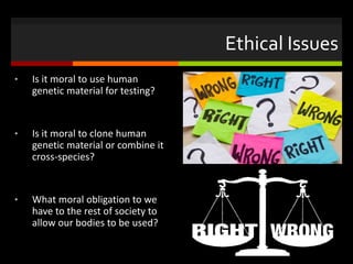 Ethical Issues
• Is it moral to use human
genetic material for testing?
• Is it moral to clone human
genetic material or combine it
cross-species?
• What moral obligation to we
have to the rest of society to
allow our bodies to be used?
 