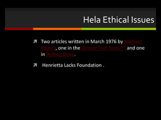 Hela Ethical Issues
 Two articles written in March 1976 by Michael
Rogers, one in the Detroit Free Press[28] and one
in Rolling Stone.
 Henrietta Lacks Foundation .
 