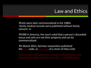 Law and Ethics
cells were later commercialized in the 1980s.
family medical records were published without family
consent. In
1990 in America, the court ruled that a person's discarded
tissue and cells are not their property and can be
commercialized.
n March 2013, German researchers published
the DNA code, or genome, of a strain of HeLa cells
http://www.huffingtonpost.com/2013/08/07/henrietta-
lacks-family-settlement-on-dna-info_n_3720936.html
 