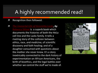 A highly recommended read!
 Recognition then followed.
 The Immortal Life of Henrietta Lacks, by
Rebecca Skloot is a superb book which
documents the histories of both the HeLa
cell line and the Lacks family. It tells a
riveting story of the collision between
ethics, race, and medicine; of scientific
discovery and faith healing; and of a
daughter consumed with questions about
the mother she never knew. It’s a story
inextricably connected to the dark history of
experimentation on African Americans, the
birth of bioethics, and the legal battles over
whether we control the stuff we’re made of.
 
