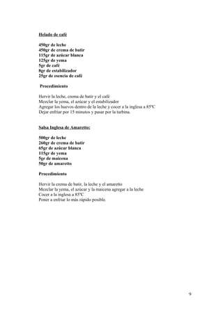 Helado de café
450gr de leche
450gr de crema de batir
115gr de azúcar blanca
125gr de yema
5gr de café
8gr de estabilizador
25gr de esencia de café
Procedimiento
Hervir la leche, crema de batir y el café
Mezclar la yema, el azúcar y el estabilizador
Agregar los huevos dentro de la leche y cocer a la inglesa a 85ºC
Dejar enfriar por 15 minutos y pasar por la turbina.
Salsa Inglesa de Amaretto:
500gr de leche
260gr de crema de batir
65gr de azúcar blanca
115gr de yema
5gr de maicena
50gr de amaretto
Procedimiento
Hervir la crema de batir, la leche y el amaretto
Mezclar la yema, el azúcar y la maicena agregar a la leche
Cocer a la inglesa a 85ºC
Poner a enfriar lo más rápido posible.

9

 