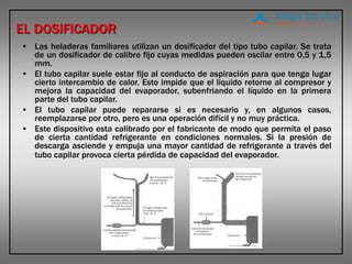 EL DOSIFICADOR
• Las heladeras familiares utilizan un dosificador del tipo tubo capilar. Se trata
de un dosificador de calibre fijo cuyas medidas pueden oscilar entre 0,5 y 1,5
mm.
• El tubo capilar suele estar fijo al conducto de aspiración para que tenga lugar
cierto intercambio de calor. Esto impide que el liquido retorne al compresor y
mejora la capacidad del evaporador, subenfriando el líquido en la primera
parte del tubo capilar.
• El tubo capilar puede repararse si es necesario y, en algunos casos,
reemplazarse por otro, pero es una operación difícil y no muy práctica.
• Este dispositivo esta calibrado por el fabricante de modo que permita el paso
de cierta cantidad refrigerante en condiciones normales. Si la presión de
descarga asciende y empuja una mayor cantidad de refrigerante a través del
tubo capilar provoca cierta pérdida de capacidad del evaporador.
 