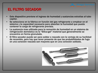 EL FILTRO SECADOR
• Este dispositivo previene el ingreso de humedad y sustancias extrañas al tubo
capilar.
• Se selecciona en la fábrica en función del gas refrigerante a emplear en el
sistema y la capacidad necesaria para absorber la humedad que pueda
contener la carga de refrigerante prevista.
• La sustancia mas utilizada para la remoción de humedad en un sistema de
refrigeración doméstica es la “Sílica-gel” material que generalmente se
encuentra en forma granulada.
• El filtro secador puede ser para soldar o roscado con la ventaja de su facilidad
de recambio, pero hay que tener presente de que las probabilidades de fuga
en una conexión roscada son mayores que en una conexión soldada.
 